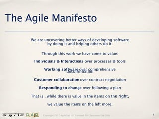 The Agile Manifesto
     We are uncovering better ways of developing software
             by doing it and helping others do it.

           Through this work we have come to value:

      Individuals & Interactions over processes & tools

            Working software over comprehensive
                      documentation

      Customer collaboration over contract negotiation

         Responding to change over following a plan

     That is , while there is value in the items on the right,

               we value the items on the left more.

            Copyright 2012 AgileDad LLC Licensed for Classroom Use Only.   4
 