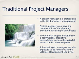Traditional Project Managers:
                                    ✤   A project manager is a professional
                                        in the ﬁeld of project management

                                    ✤   Project managers can have the
                                        responsibility of the planning,
                                        execution, & closing of any project

                                    ✤   In traditional project management
                                        a heavyweight, predictive
                                        methodology such as the waterfall
                                        model is most often employed

                                    ✤   Software Project managers are also
                                        expected to be familiar with the
                                        Software Development Life Cycle

        Copyright 2012 AgileDad LLC Licensed for Classroom Use Only.          9
 