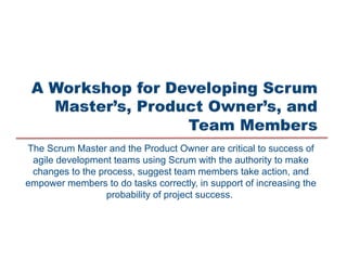 The Scrum Master and the Product Owner are critical to success of
agile development teams using Scrum with the authority to make
changes to the process, suggest team members take action, and
empower members to do tasks correctly, in support of increasing the
probability of project success.
 