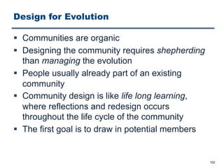Design for Evolution
§ Communities are organic
§ Designing the community requires shepherding
than managing the evolution
§ People usually already part of an existing
community
§ Community design is like life long learning,
where reflections and redesign occurs
throughout the life cycle of the community
§ The first goal is to draw in potential members
102
 