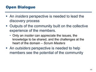 Open Dialogue
§ An insiders perspective is needed to lead the
discovery process
§ Outputs of the community built on the collective
experience of the members.
• Only an insider can appreciate the issues, the
knowledge to be shared, and the challenges at the
heart of the domain ‒ Scrum Masters
§ An outsiders perspective is needed to help
members see the potential of the community
103
 