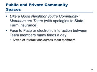 Public and Private Community
Spaces
§ Like a Good Neighbor you’re Community
Members are There (with apologies to State
Farm Insurance)
§ Face to Face or electronic interaction between
Team members many times a day
• A web of interactions across team members
105
 