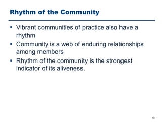 Rhythm of the Community
§ Vibrant communities of practice also have a
rhythm
§ Community is a web of enduring relationships
among members
§ Rhythm of the community is the strongest
indicator of its aliveness.
107
 