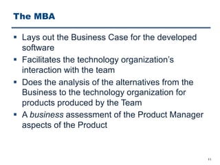 The MBA
§ Lays out the Business Case for the developed
software
§ Facilitates the technology organization’s
interaction with the team
§ Does the analysis of the alternatives from the
Business to the technology organization for
products produced by the Team
§ A business assessment of the Product Manager
aspects of the Product
11
 