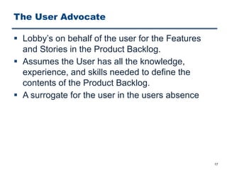 The User Advocate
§ Lobby’s on behalf of the user for the Features
and Stories in the Product Backlog.
§ Assumes the User has all the knowledge,
experience, and skills needed to define the
contents of the Product Backlog.
§ A surrogate for the user in the users absence
17
 