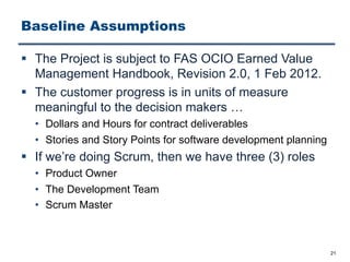 Baseline Assumptions
§ The Project is subject to FAS OCIO Earned Value
Management Handbook, Revision 2.0, 1 Feb 2012.
§ The customer progress is in units of measure
meaningful to the decision makers …
• Dollars and Hours for contract deliverables
• Stories and Story Points for software development planning
§ If we’re doing Scrum, then we have three (3) roles
• Product Owner
• The Development Team
• Scrum Master
21
 