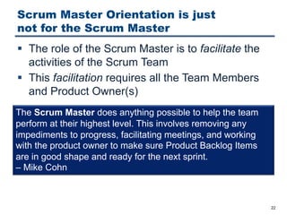 Scrum Master Orientation is just
not for the Scrum Master
§ The role of the Scrum Master is to facilitate the
activities of the Scrum Team
§ This facilitation requires all the Team Members
and Product Owner(s)
22
The Scrum Master does anything possible to help the team
perform at their highest level. This involves removing any
impediments to progress, facilitating meetings, and working
with the product owner to make sure Product Backlog Items
are in good shape and ready for the next sprint.
‒ Mike Cohn
 