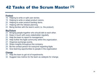 42 Tasks of the Scrum Master [1]
24
Product
18. Helping to write or split user stories.
19. Helping to write or adapt product visions.
20. Helping to order product backlog items.
21. Helping with the release planning.
22. Being familiar with the team’s work (i.e. the product).
Big Picture
23. Bringing people together who should talk to each other.
24. Keep in touch with every stakeholder regularly.
25. Help the team to report to management.
26. Help further the Agile community within the organization.
27. Organize exchange events.
28. Share insights throughout the company.
29. Be the contact person for everyone regarding Agile.
30. Give learning opportunities to people in the organization
Change
31. Help the team to get rid of impediments.
32. Suggest new metrics for the team as catalysts for change.
 