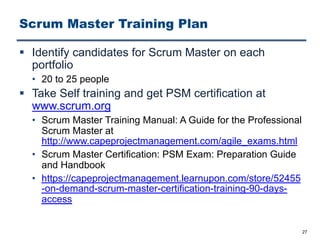 Scrum Master Training Plan
§ Identify candidates for Scrum Master on each
portfolio
• 20 to 25 people
§ Take Self training and get PSM certification at
www.scrum.org
• Scrum Master Training Manual: A Guide for the Professional
Scrum Master at
http://www.capeprojectmanagement.com/agile_exams.html
• Scrum Master Certification: PSM Exam: Preparation Guide
and Handbook
• https://capeprojectmanagement.learnupon.com/store/52455
-on-demand-scrum-master-certification-training-90-days-
access
27
 