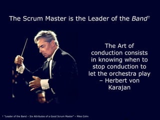 The Scrum Master is the Leader of the Band†
The Art of
conduction consists
in knowing when to
stop conduction to
let the orchestra play
‒ Herbert von
Karajan
† ”Leader of the Band – Six Attributes of a Good Scrum Master” ‒ Mike Cohn
 