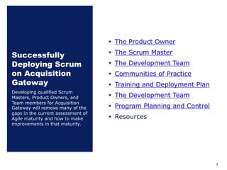 Successfully
Deploying Scrum
on Acquisition
Gateway
§ The Product Owner
§ The Scrum Master
§ The Development Team
§ Communities of Practice
§ Training and Deployment Plan
§ The Development Team
§ Program Planning and Control
§ Resources
Developing qualified Scrum
Masters, Product Owners, and
Team members for Acquisition
Gateway will remove many of the
gaps in the current assessment of
Agile maturity and how to make
improvements in that maturity.
3
 