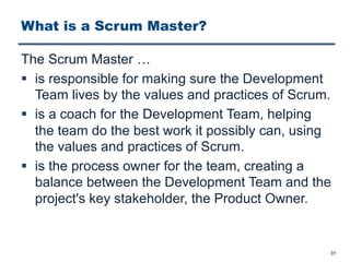 What is a Scrum Master?
The Scrum Master …
§ is responsible for making sure the Development
Team lives by the values and practices of Scrum.
§ is a coach for the Development Team, helping
the team do the best work it possibly can, using
the values and practices of Scrum.
§ is the process owner for the team, creating a
balance between the Development Team and the
project's key stakeholder, the Product Owner.
31
 