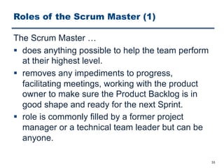 Roles of the Scrum Master (1)
The Scrum Master …
§ does anything possible to help the team perform
at their highest level.
§ removes any impediments to progress,
facilitating meetings, working with the product
owner to make sure the Product Backlog is in
good shape and ready for the next Sprint.
§ role is commonly filled by a former project
manager or a technical team leader but can be
anyone.
33
 