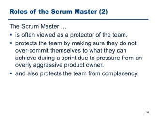 Roles of the Scrum Master (2)
The Scrum Master …
§ is often viewed as a protector of the team.
§ protects the team by making sure they do not
over-commit themselves to what they can
achieve during a sprint due to pressure from an
overly aggressive product owner.
§ and also protects the team from complacency.
34
 