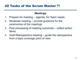 42 Tasks of the Scrum Master [1]
Meetings
1. Prepare for meeting ‒ agenda, for Team needs
2. Moderate meeting ‒ provide guidance for the
ceremonies of the meetings
3. Post processing of meeting outcomes ‒ collect action
items
4. Hold Retrospective meeting ‒ guide the retrospective
from a topic coverage point of view
36
 