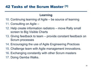 42 Tasks of the Scrum Master [1]
Learning
10. Continuing learning of Agile ‒ be source of learning
11. Consulting on Agile ‒
12. Help create information radiators ‒ move Rally small
screen to Big Visible Charts
13. Giving feedback to team ‒ provide constant feedback on
Scrum processes
14. Encouraging the use of Agile Engineering Practices
15. Challenge team with Agile management innovations.
16. Exchanging constantly with other Scrum masters
17. Doing Gemba Walks.
38
 
