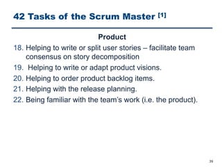 42 Tasks of the Scrum Master [1]
Product
18. Helping to write or split user stories ‒ facilitate team
consensus on story decomposition
19. Helping to write or adapt product visions.
20. Helping to order product backlog items.
21. Helping with the release planning.
22. Being familiar with the team’s work (i.e. the product).
39
 