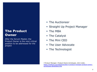 The Product
Owner
§ The Auctioneer
§ Straight Up Project Manager
§ The MBA
§ The Catalyst
§ The Mini CEO
§ The User Advocate
§ The Technologist
After the Scrum Master, the
Product Owner is the next critical
position to be addressed for the
project
4
7 Product Manager / Product Owner Archetypes, John Cutler,
https://medium.com/@johnpcutler/7-product-manager-product-owner-
archetypes-db4b484e134d
 
