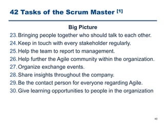 42 Tasks of the Scrum Master [1]
Big Picture
23.Bringing people together who should talk to each other.
24.Keep in touch with every stakeholder regularly.
25.Help the team to report to management.
26.Help further the Agile community within the organization.
27.Organize exchange events.
28.Share insights throughout the company.
29.Be the contact person for everyone regarding Agile.
30.Give learning opportunities to people in the organization
40
 