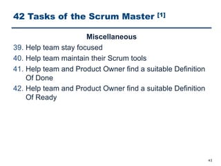 42 Tasks of the Scrum Master [1]
Miscellaneous
39. Help team stay focused
40. Help team maintain their Scrum tools
41. Help team and Product Owner find a suitable Definition
Of Done
42. Help team and Product Owner find a suitable Definition
Of Ready
43
 