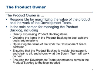 The Product Owner
The Product Owner is …
§ Responsible for maximizing the value of the product
and the work of the Development Team.
§ Is the sole person for managing the Product
Backlog, including
• Clearly expressing Product Backlog items
• Ordering the items in the Product Backlog to best achieve
goals and missions
• Optimizing the value of the work the Development Team
performs
• Ensuring that the Product Backlog is visible, transparent,
and clear to all, and shows what the Scrum Team will work
on next
• Ensuring the Development Team understands items in the
Product Backlog to the level needed
5
 