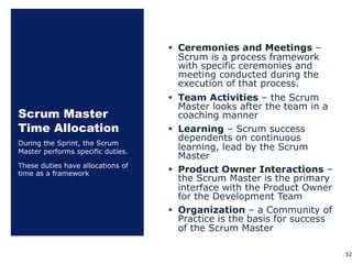 Scrum Master
Time Allocation
§ Ceremonies and Meetings ‒
Scrum is a process framework
with specific ceremonies and
meeting conducted during the
execution of that process.
§ Team Activities – the Scrum
Master looks after the team in a
coaching manner
§ Learning – Scrum success
dependents on continuous
learning, lead by the Scrum
Master
§ Product Owner Interactions ‒
the Scrum Master is the primary
interface with the Product Owner
for the Development Team
§ Organization ‒ a Community of
Practice is the basis for success
of the Scrum Master
During the Sprint, the Scrum
Master performs specific duties.
These duties have allocations of
time as a framework
52
 