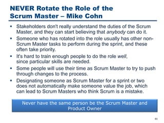 NEVER Rotate the Role of the
Scrum Master ‒ Mike Cohn
§ Stakeholders don't really understand the duties of the Scrum
Master, and they can start believing that anybody can do it.
§ Someone who has rotated into the role usually has other non-
Scrum Master tasks to perform during the sprint, and these
often take priority.
§ It's hard to train enough people to do the role well,
since particular skills are needed.
§ Some people will use their time as Scrum Master to try to push
through changes to the process.
§ Designating someone as Scrum Master for a sprint or two
does not automatically make someone value the job, which
can lead to Scrum Masters who think Scrum is a mistake.
63
Never have the same person be the Scrum Master and
Product Owner
 