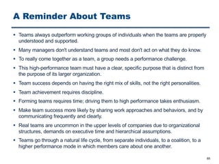 A Reminder About Teams
§ Teams always outperform working groups of individuals when the teams are properly
understood and supported.
§ Many managers don't understand teams and most don't act on what they do know.
§ To really come together as a team, a group needs a performance challenge.
§ This high-performance team must have a clear, specific purpose that is distinct from
the purpose of its larger organization.
§ Team success depends on having the right mix of skills, not the right personalities.
§ Team achievement requires discipline.
§ Forming teams requires time; driving them to high performance takes enthusiasm.
§ Make team success more likely by sharing work approaches and behaviors, and by
communicating frequently and clearly.
§ Real teams are uncommon in the upper levels of companies due to organizational
structures, demands on executive time and hierarchical assumptions.
§ Teams go through a natural life cycle, from separate individuals, to a coalition, to a
higher performance mode in which members care about one another.
65
 