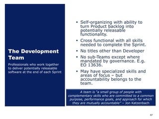 The Development
Team
§ Self-organizing with ability to
turn Product backlog into
potentially releasable
functionality.
§ Cross functional with all skills
needed to complete the Sprint.
§ No titles other than Developer
§ No sub-Teams except where
mandated by governance. E.g.
EO 13636.
§ May have specialized skills and
areas of focus ‒ but
accountability belongs to the
team.
Professionals who work together
to deliver potentially releasable
software at the end of each Sprint
67
A team is “a small group of people with
complementary skills who are committed to a common
purpose, performance goals, and approach for which
they are mutually accountable” – Jon Katzenbach
 