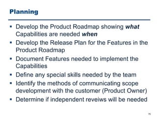 Planning
§ Develop the Product Roadmap showing what
Capabilities are needed when
§ Develop the Release Plan for the Features in the
Product Roadmap
§ Document Features needed to implement the
Capabilities
§ Define any special skills needed by the team
§ Identify the methods of communicating scope
development with the customer (Product Owner)
§ Determine if independent reveiws will be needed
70
 