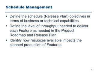 Schedule Management
§ Define the schedule (Release Plan) objectives in
terms of business or technical capabilities.
§ Define the level of throughput needed to deliver
each Feature as needed in the Product
Roadmap and Release Plan
§ Identify how resuoces available impacts the
planned production of Features
72
 