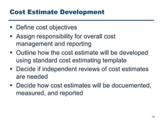 Cost Estimate Development
§ Define cost objectives
§ Assign responsibility for overall cost
management and reporting
§ Outline how the cost estimate will be developed
using standard cost estimating template
§ Decide if independent reviews of cost estimates
are needed
§ Decide how cost estimates will be docuemented,
measured, and reported
73
 