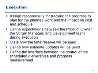 Execution
§ Assign responsibility for tracking the progress to
plan for the planned work and the impact on cost
and schedule
§ Define expectations between the Product Owner,
the Scrum Manager, and Development team
during execution
§ State how the time reserve will be used
§ Define how estimate updates will be used
§ Define the interface between the control of the
scheduled dleiverables and progress
measurement
74
 