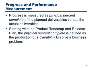 Progress and Performance
Measurement
§ Progress is measured as physical percent
complete of the planned deliverables versus the
actual deliverables
§ Starting with the Product Roadmap and Release
Plan, the physical percent complete is defined as
the production of a Capability to solve a business
problem.
76
 