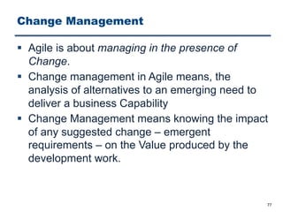 Change Management
§ Agile is about managing in the presence of
Change.
§ Change management in Agile means, the
analysis of alternatives to an emerging need to
deliver a business Capability
§ Change Management means knowing the impact
of any suggested change ‒ emergent
requirements ‒ on the Value produced by the
development work.
77
 