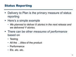 Status Reporting
§ Delivery to Plan is the primary measure of status
reporting
§ Here’s a simple example
• We planned to deliver X stories in the next release and
we delivered Y stories.
§ There can be other measures of performance
based on
• Testing
• All the …ilities of the product
• Performance
• Etc. etc. etc.
79
 