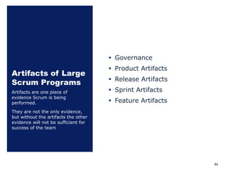 Artifacts of Large
Scrum Programs
§ Governance
§ Product Artifacts
§ Release Artifacts
§ Sprint Artifacts
§ Feature Artifacts
Artifacts are one piece of
evidence Scrum is being
performed.
They are not the only evidence,
but without the artifacts the other
evidence will not be sufficient for
success of the team
84
 