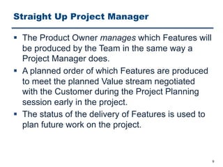 Straight Up Project Manager
§ The Product Owner manages which Features will
be produced by the Team in the same way a
Project Manager does.
§ A planned order of which Features are produced
to meet the planned Value stream negotiated
with the Customer during the Project Planning
session early in the project.
§ The status of the delivery of Features is used to
plan future work on the project.
9
 