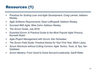 Resources (1)
§ Practices for Scaling Lean and Agile Development, Craig Larman, Addison
Wesley
§ Agile Software Requirements, Dean Leffingwell, Addison Wesley
§ Succeed With Agile, Mike Cohn, Addison Wesley
§ The Scrum Guide, July 2016
§ Essential Scrum: A Practical Guide to the Most Popular Agile Process,
Kenneth Rubin
§ Agile Project Management with Scrum, Ken Schwaber
§ The Scrum Field Guide: Practical Advice for Your First Year, Mitch Lacey
§ Scrum Shortcuts without Cutting Corners: Agile Tactics, Tools, & Tips, Ilan
Goldstein
§ Scrum Mastery: From Good to Great Servant-Leadership, Geoff Watts
91
 