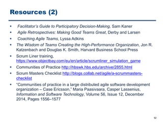 Resources (2)
§ Facilitator’s Guide to Participatory Decision-Making, Sam Kaner
§ Agile Retrospectives: Making Good Teams Great, Derby and Larsen
§ Coaching Agile Teams, Lyssa Adkins
§ The Wisdom of Teams Creating the High-Performance Organization, Jon R.
Katzenbach and Douglas K. Smith, Harvard Business School Press
§ Scrum Liner training,
https://www.objectbay.com/eu/en/article/scrumliner_simulation_game
§ Communities of Practice http://hbswk.hbs.edu/archive/2855.html
§ Scrum Masters Checklist http://blogs.collab.net/agile/a-scrummasters-
checklist
§ “Communities of practice in a large distributed agile software development
organization – Case Ericsson,” Maria Paasivaara, Casper Lassenius,
Information and Software Technology, Volume 56, Issue 12, December
2014, Pages 1556–1577
92
 