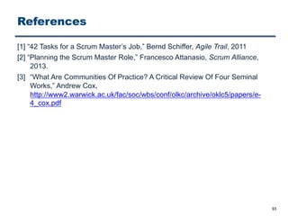 References
[1] “42 Tasks for a Scrum Master’s Job,” Bernd Schiffer, Agile Trail, 2011
[2] “Planning the Scrum Master Role,” Francesco Attanasio, Scrum Alliance,
2013.
[3] “What Are Communities Of Practice? A Critical Review Of Four Seminal
Works,” Andrew Cox,
http://www2.warwick.ac.uk/fac/soc/wbs/conf/olkc/archive/oklc5/papers/e-
4_cox.pdf
93
 