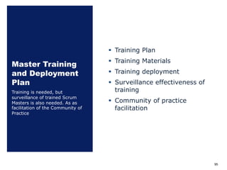 Master Training
and Deployment
Plan
§ Training Plan
§ Training Materials
§ Training deployment
§ Surveillance effectiveness of
training
§ Community of practice
facilitation
Training is needed, but
surveillance of trained Scrum
Masters is also needed. As as
facilitation of the Community of
Practice
95
 