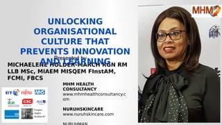 Presented by
MICHAELENE HOLDER-MARCH RGN RM
LLB MSc, MIAEM MISQEM FInstAM,
FCMI, FBCS
UNLOCKING
ORGANISATIONAL
CULTURE THAT
PREVENTS INNOVATION
AND LEARNING
MHM HEALTH
CONSULTANCY
www.mhmhealthconsultancy.c
om
NURUHSKINCARE
www.nuruhskincare.com
 