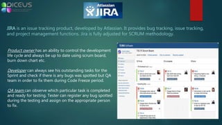JIRA is an issue tracking product, developed by Atlassian. It provides bug tracking, issue tracking,
and project management functions. Jira is fully adjusted for SCRUM methodology.
Product owner has an ability to control the development
life cycle and always be up to date using scrum board,
burn down chart etc.
Developer can always see his outstanding tasks for the
Sprint and check if there is any bugs was spotted but QA
team in order to fix them during Code Freeze period.
QA team can observe which particular task is completed
and ready for testing. Tester can register any bug spotted
during the testing and assign on the appropriate person
to fix.
 