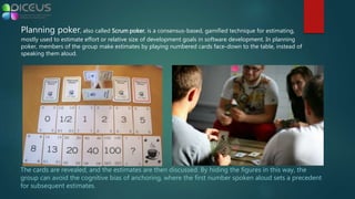 Planning poker, also called Scrum poker, is a consensus-based, gamified technique for estimating,
mostly used to estimate effort or relative size of development goals in software development. In planning
poker, members of the group make estimates by playing numbered cards face-down to the table, instead of
speaking them aloud.
The cards are revealed, and the estimates are then discussed. By hiding the figures in this way, the
group can avoid the cognitive bias of anchoring, where the first number spoken aloud sets a precedent
for subsequent estimates.
 