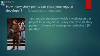 Your regular developer (which is working on the
project for a long time) usually can close 10 story
points in 2 weeks of development (which is 1SP
per day).
How many story points can close your regular
developer? THE ANSWER TO THAT IS: IT DEPENDS!
 