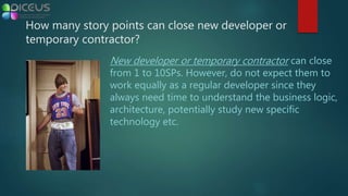 New developer or temporary contractor can close
from 1 to 10SPs. However, do not expect them to
work equally as a regular developer since they
always need time to understand the business logic,
architecture, potentially study new specific
technology etc.
How many story points can close new developer or
temporary contractor?
 