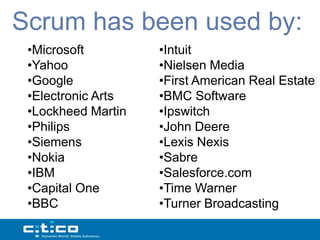 Scrum has been used by:
 •Microsoft         •Intuit
 •Yahoo             •Nielsen Media
 •Google            •First American Real Estate
 •Electronic Arts   •BMC Software
 •Lockheed Martin   •Ipswitch
 •Philips           •John Deere
 •Siemens           •Lexis Nexis
 •Nokia             •Sabre
 •IBM               •Salesforce.com
 •Capital One       •Time Warner
 •BBC               •Turner Broadcasting
 