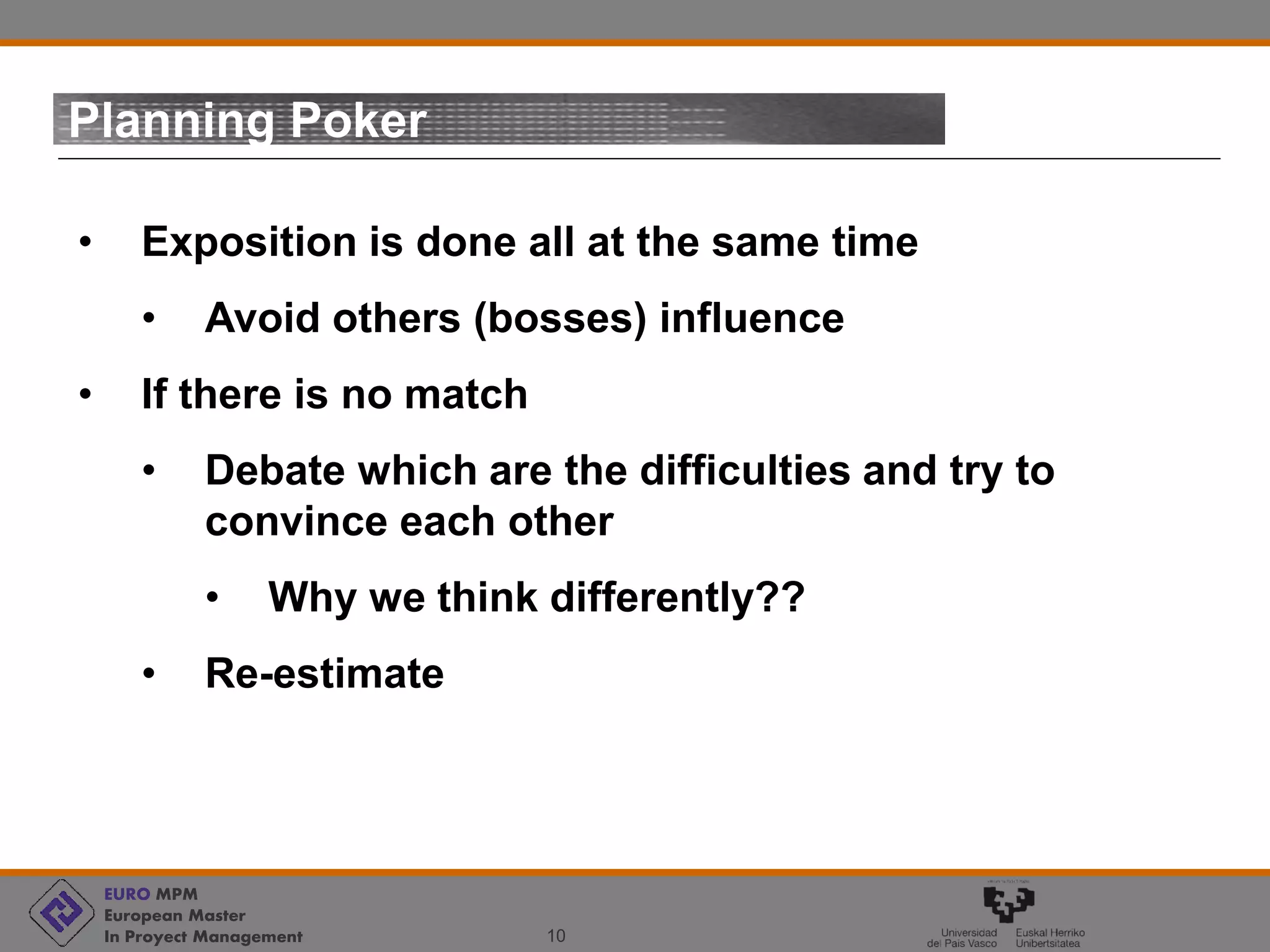 EURO MPM
European Master
In Proyect Management 10
Planning Poker
• Exposition is done all at the same time
• Avoid others (bosses) influence
• If there is no match
• Debate which are the difficulties and try to
convince each other
• Why we think differently??
• Re-estimate
 