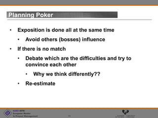 EURO MPM
European Master
In Proyect Management 10
Planning Poker
• Exposition is done all at the same time
• Avoid others (bosses) influence
• If there is no match
• Debate which are the difficulties and try to
convince each other
• Why we think differently??
• Re-estimate
 